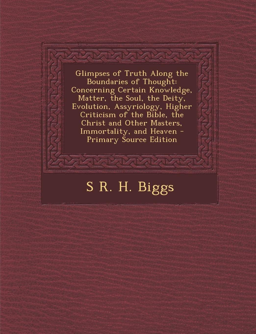 Glimpses of Truth Along the Boundaries of Thought: Concerning Certain Knowledge, Matter, the Soul, the Deity, Evolution, Assyriology, Higher Criticism ... and Other Masters, Immortality, and Heaven Philosophy
