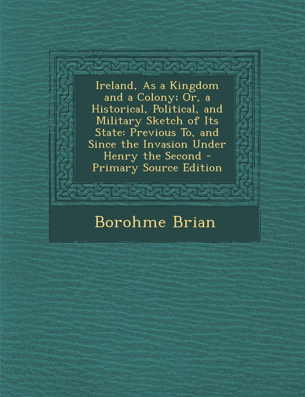 Ireland, as a Kingdom and a Colony; Or, a Historical, Political, and Military Sketch of Its State: Previous To, and Since the Invasion Under Henry the Second Politics & History