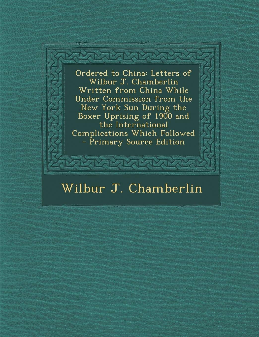 Ordered to China: Letters of Wilbur J. Chamberlin Written from China While Under Commission from the New York Sun During the Boxer Uprising of 1900 and the International Complications Which Followed Politics & History