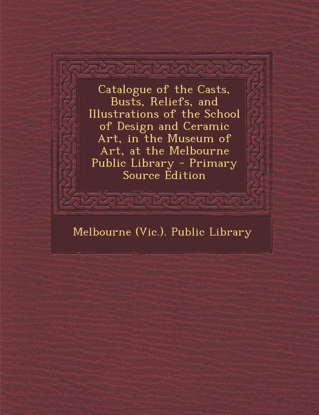 Catalogue of the Casts, Busts, Reliefs, and Illustrations of the School of Design and Ceramic Art, in the Museum of Art, at the Melbourne Public Library Film, Art & Culture