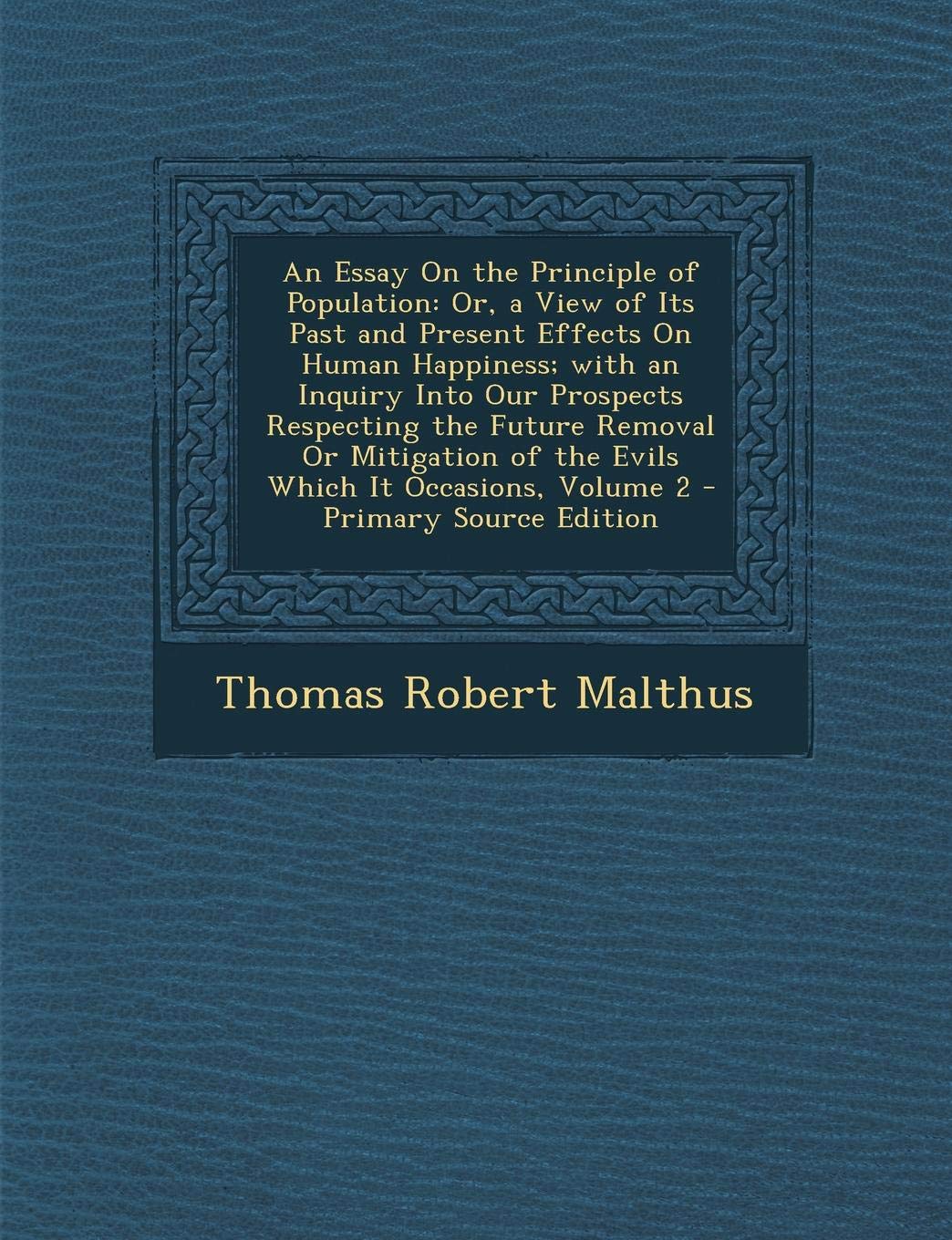 An Essay on the Principle of Population: Or, a View of Its Past and Present Effects on Human Happiness; With an Inquiry Into Our Prospects Respecting ... of the Evils Which It Occasions, Volume 2 Social Sciences