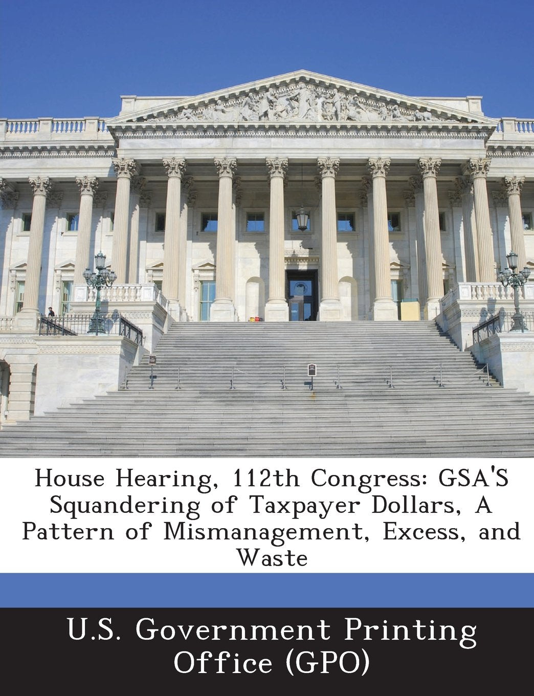 House Hearing, 112th Congress: Gsa's Squandering of Taxpayer Dollars, a Pattern of Mismanagement, Excess, and Waste Politics & History