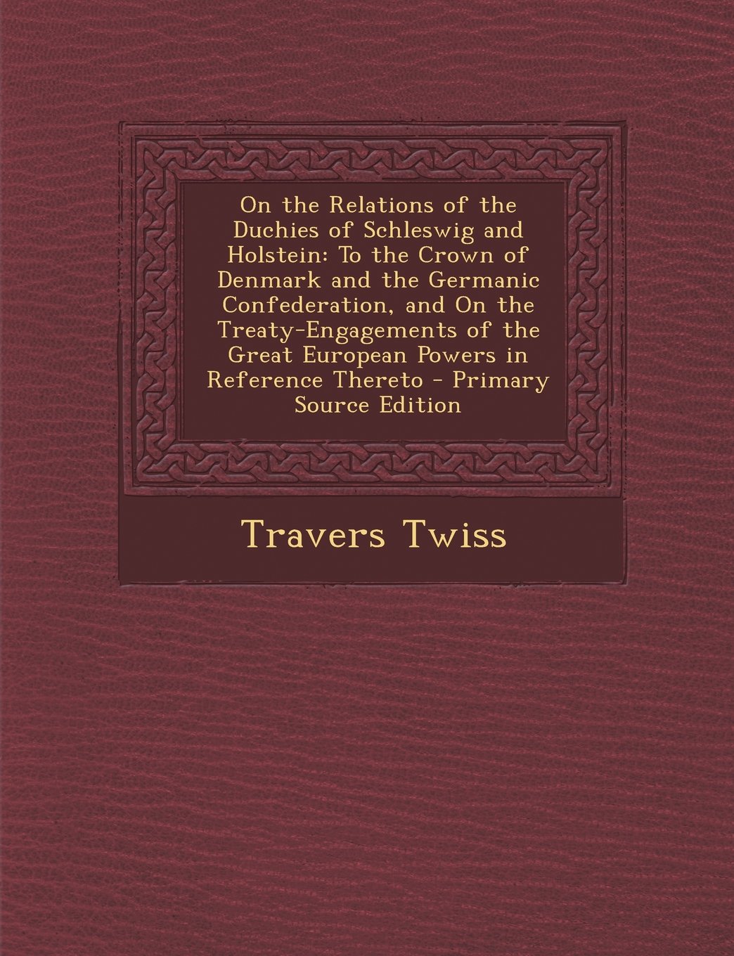 On the Relations of the Duchies of Schleswig and Holstein: To the Crown of Denmark and the Germanic Confederation, and On the Treaty-Engagements of the Great European Powers in Reference Thereto Politics & History