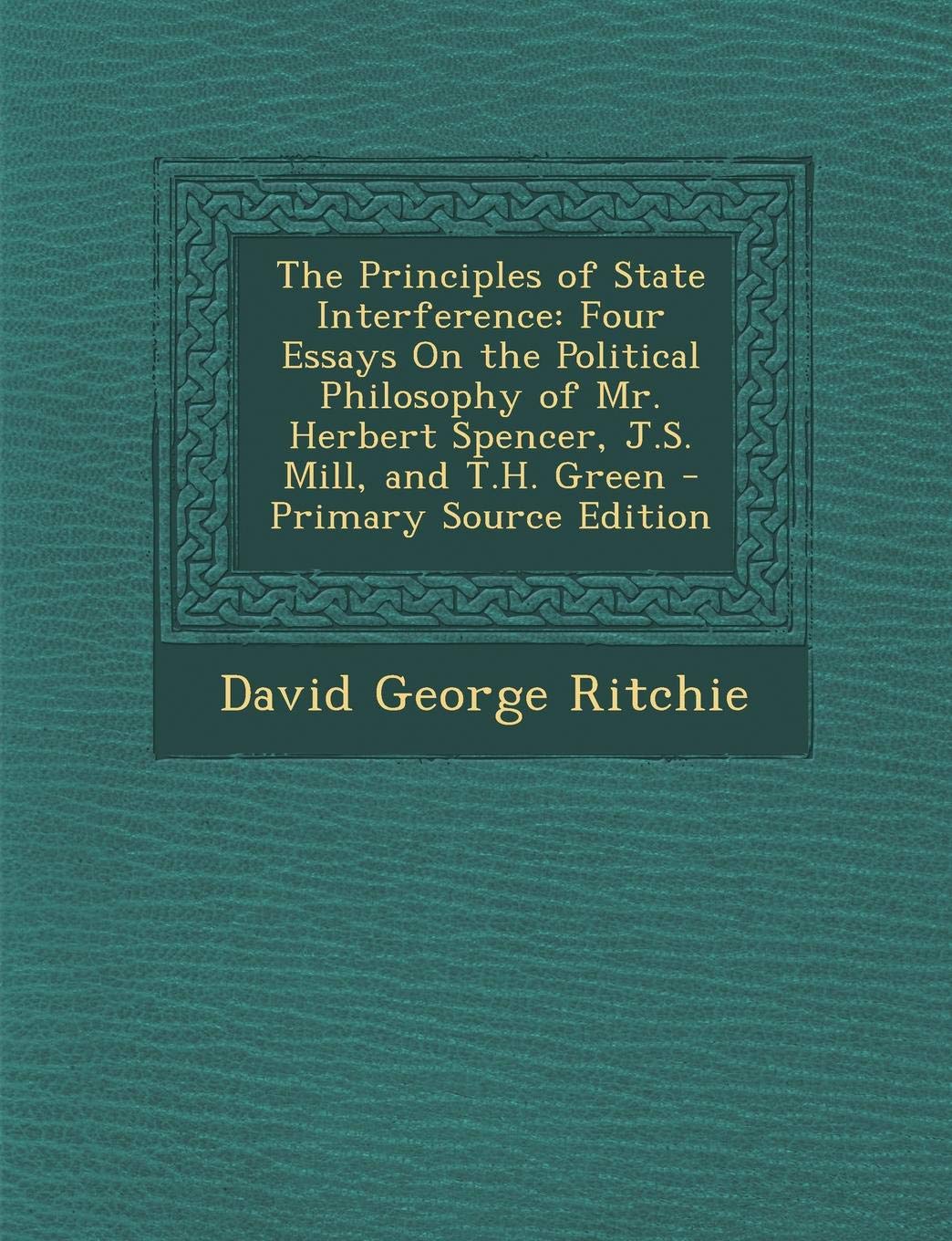 The Principles of State Interference: Four Essays on the Political Philosophy of Mr. Herbert Spencer, J.S. Mill, and T.H. Green Philosophy