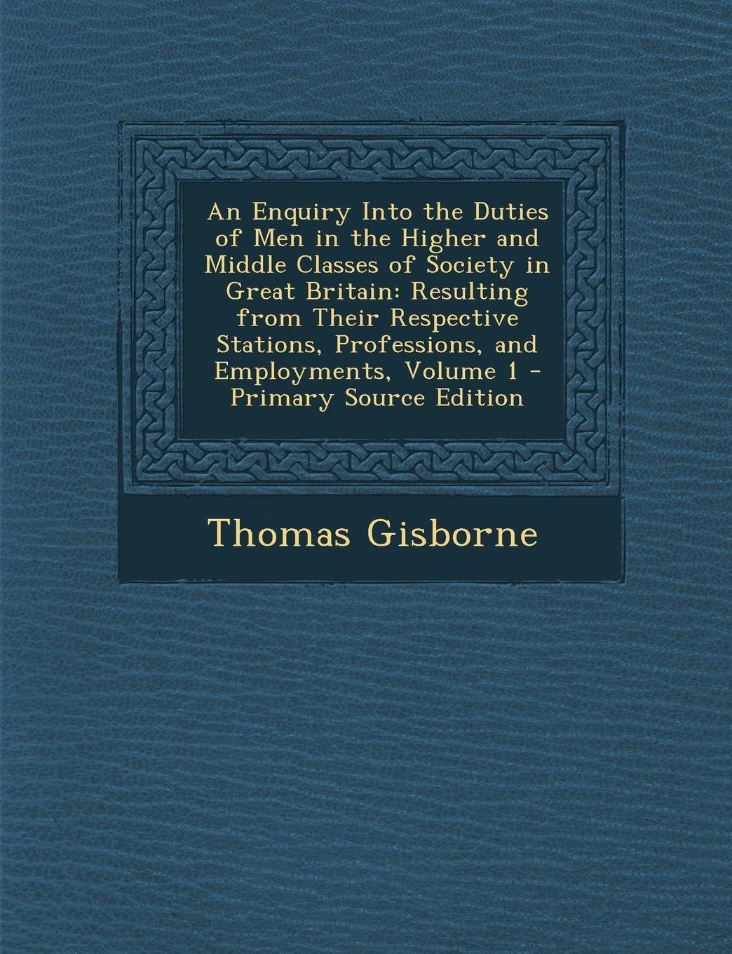 An Enquiry Into the Duties of Men in the Higher and Middle Classes of Society in Great Britain: Resulting from Their Respective Stations, Professions, and Employments, Volume 1 Business, Finance & Career