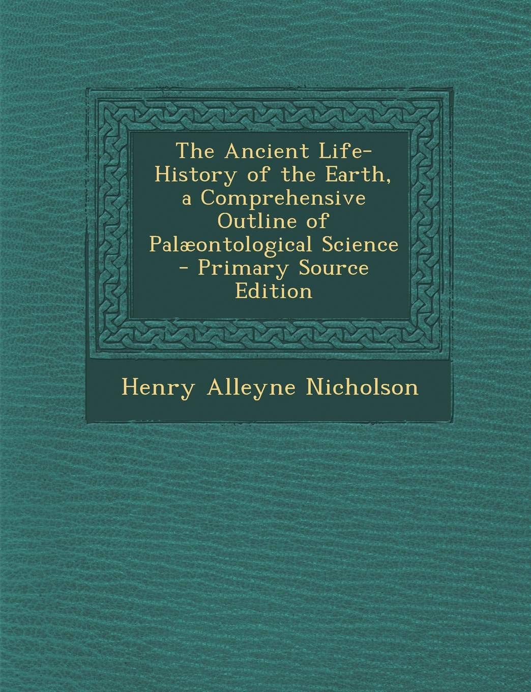 The Ancient Life-History of the Earth, a Comprehensive Outline of Palaeontological Science Politics & History