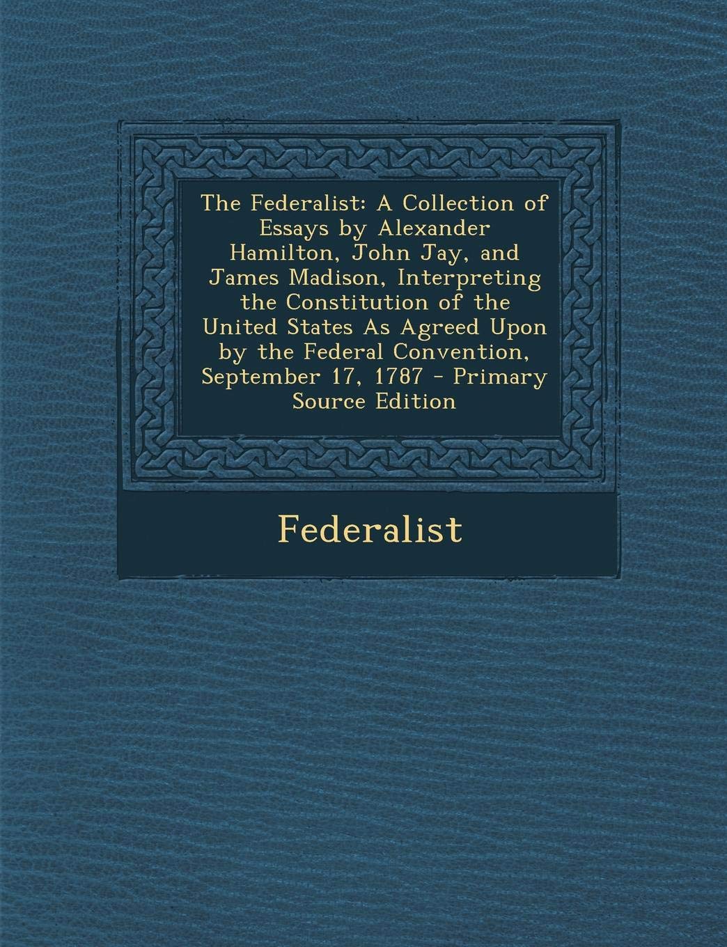 The Federalist: A Collection of Essays by Alexander Hamilton, John Jay, and James Madison, Interpreting the Constitution of the United States as ... by the Federal Convention, September 17, 1787 Law