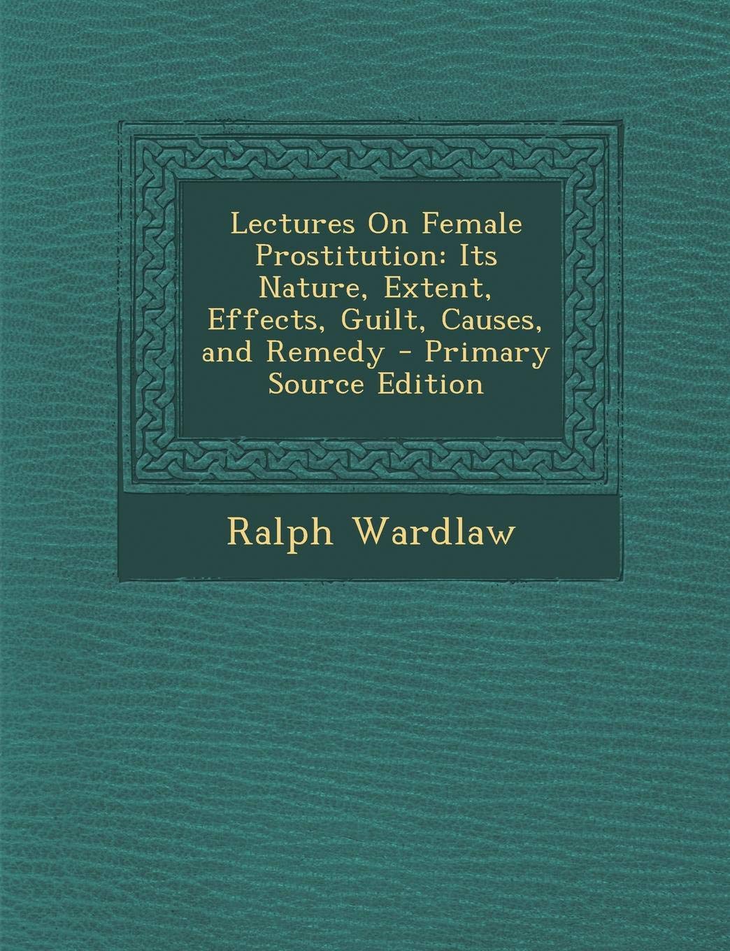 Lectures on Female Prostitution: Its Nature, Extent, Effects, Guilt, Causes, and Remedy Politics & History