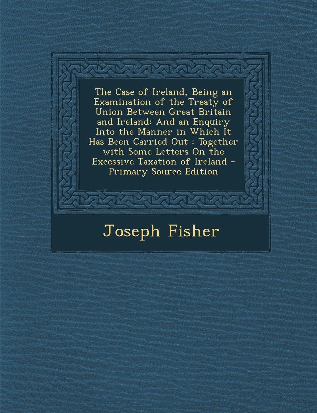 The Case of Ireland, Being an Examination of the Treaty of Union Between Great Britain and Ireland: And an Enquiry Into the Manner in Which It Has ... Letters on the Excessive Taxation of Ireland Business, Finance & Career