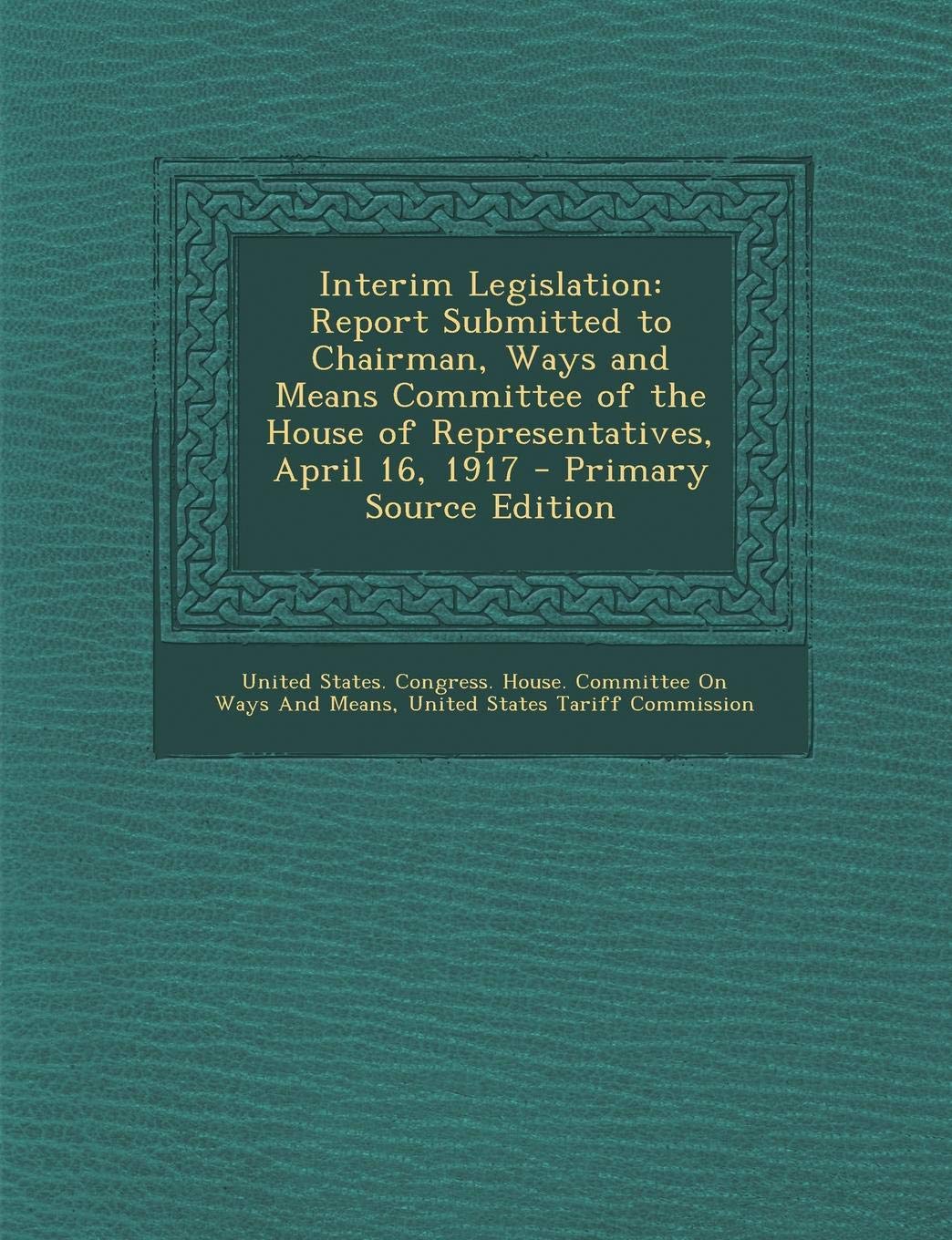 Interim Legislation: Report Submitted to Chairman, Ways and Means Committee of the House of Representatives, April 16, 1917 Business, Finance & Career