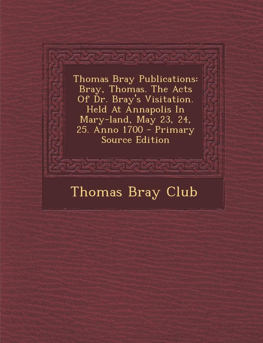 Thomas Bray Publications: Bray, Thomas. the Acts of Dr. Bray's Visitation. Held at Annapolis in Mary-Land, May 23, 24, 25. Anno 1700 Politics & History