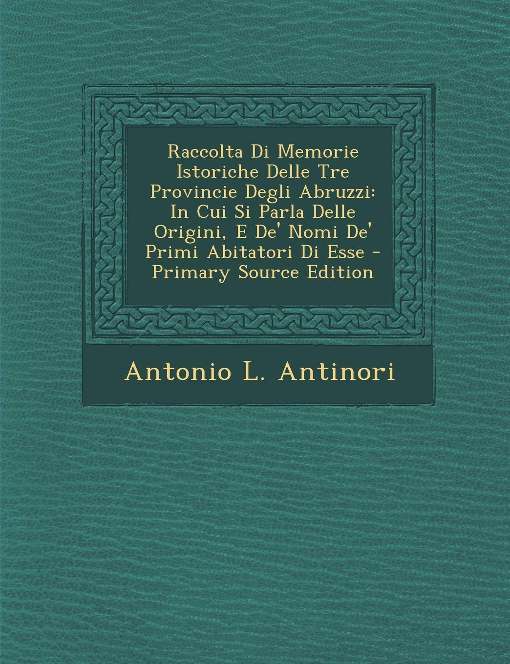 Raccolta Di Memorie Istoriche Delle Tre Provincie Degli Abruzzi: In Cui Si Parla Delle Origini, E de' Nomi de' Primi Abitatori Di Esse Politics & History
