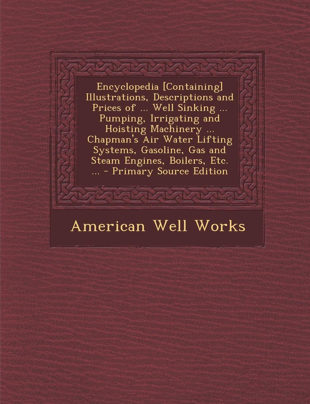 Encyclopedia Illustrations, Descriptions and Prices of ... Well Sinking ... Pumping, Irrigating and Hoisting Machinery ... Chapman's Air ... Gas and Steam Engines, Boilers, Etc. ... Reference Books