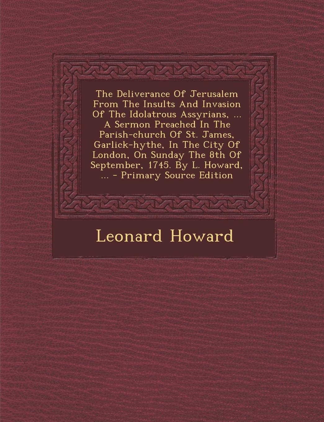 The Deliverance of Jerusalem from the Insults and Invasion of the Idolatrous Assyrians, ... a Sermon Preached in the Parish-Church of St. James, ... 1745. by L. Howard, ... - Primary Source Philosophy