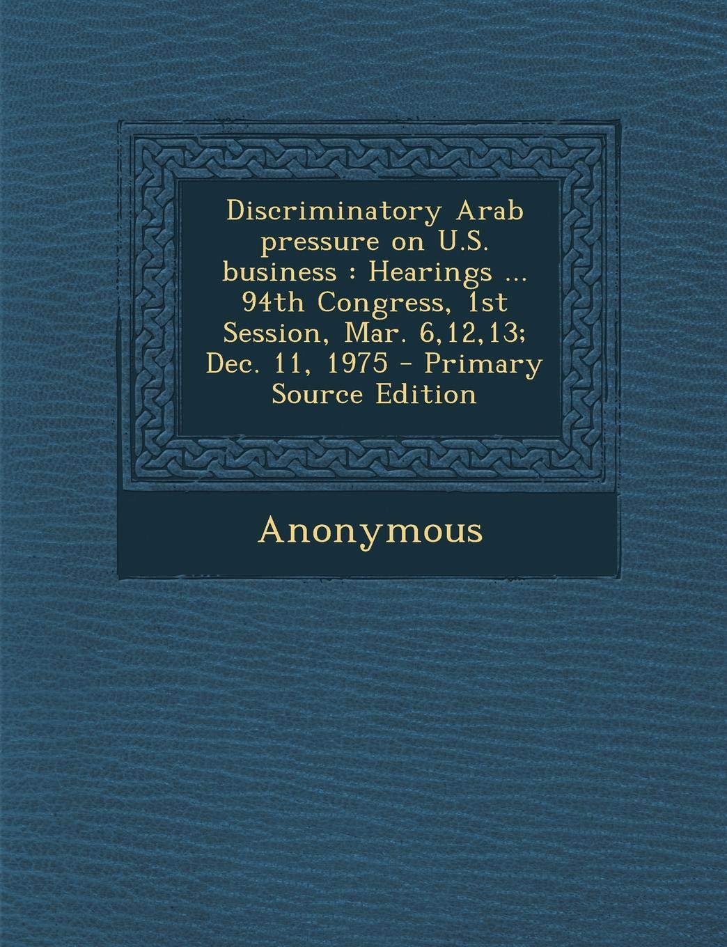 Discriminatory Arab Pressure on U.S. Business: Hearings ... 94th Congress, 1st Session, Mar. 6,12,13; Dec. 11, 1975 Politics & History