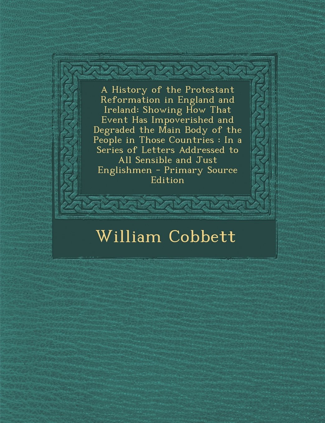 A History of the Protestant Reformation in England and Ireland: Showing How That Event Has Impoverished and Degraded the Main Body of the People in Politics & History