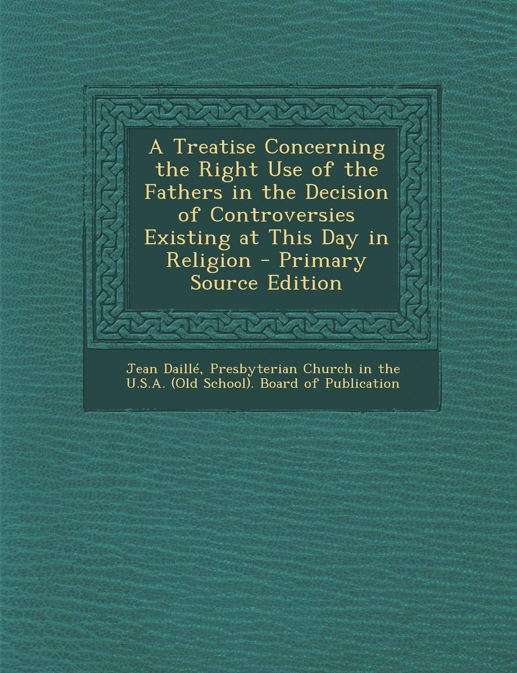 A Treatise Concerning the Right Use of the Fathers in the Decision of Controversies Existing at This Day in Religion - Primary Source Edition Religion & Esotericism
