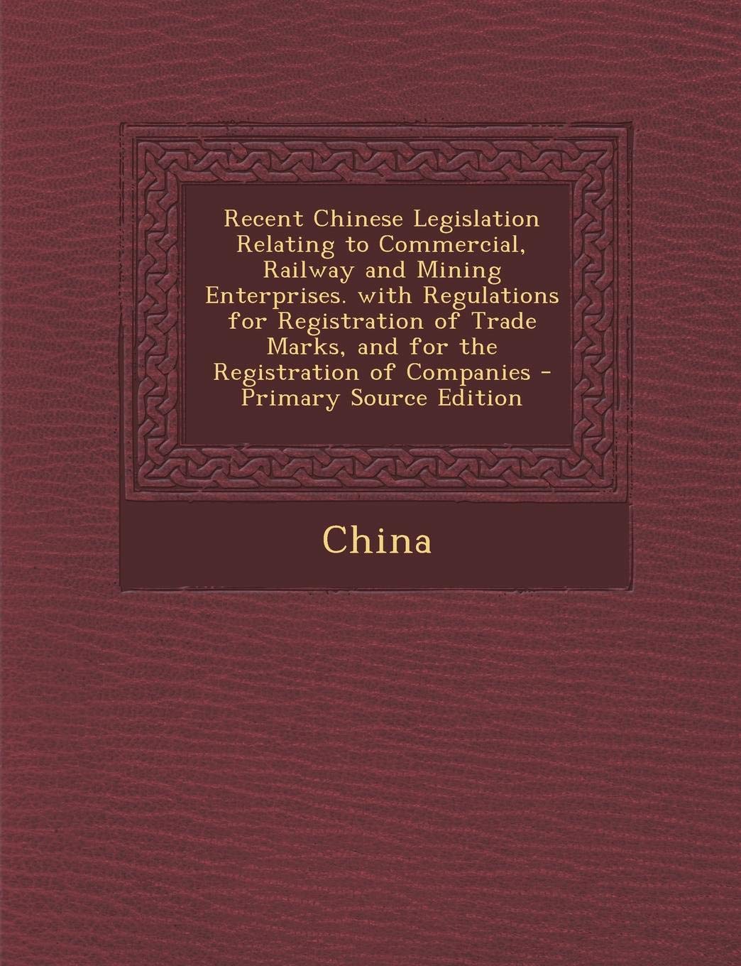 Recent Chinese Legislation Relating to Commercial, Railway and Mining Enterprises. with Regulations for Registration of Trade Marks, and for the Registration of Companies - Primary Source Edition Law