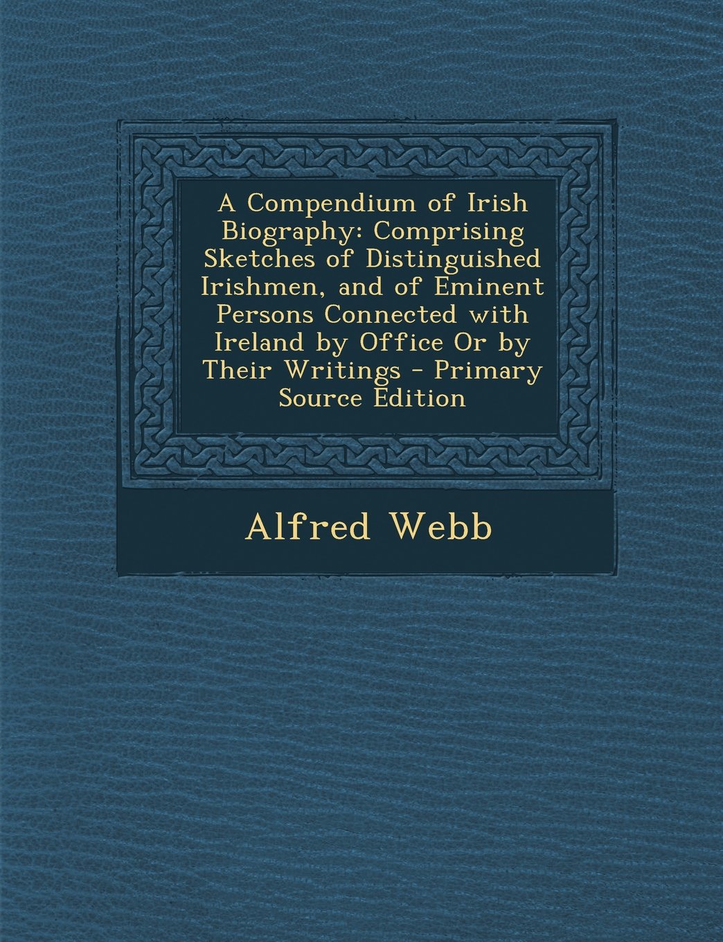 A Compendium of Irish Biography: Comprising Sketches of Distinguished Irishmen, and of Eminent Persons Connected with Ireland by Office or by Their Wr Memories