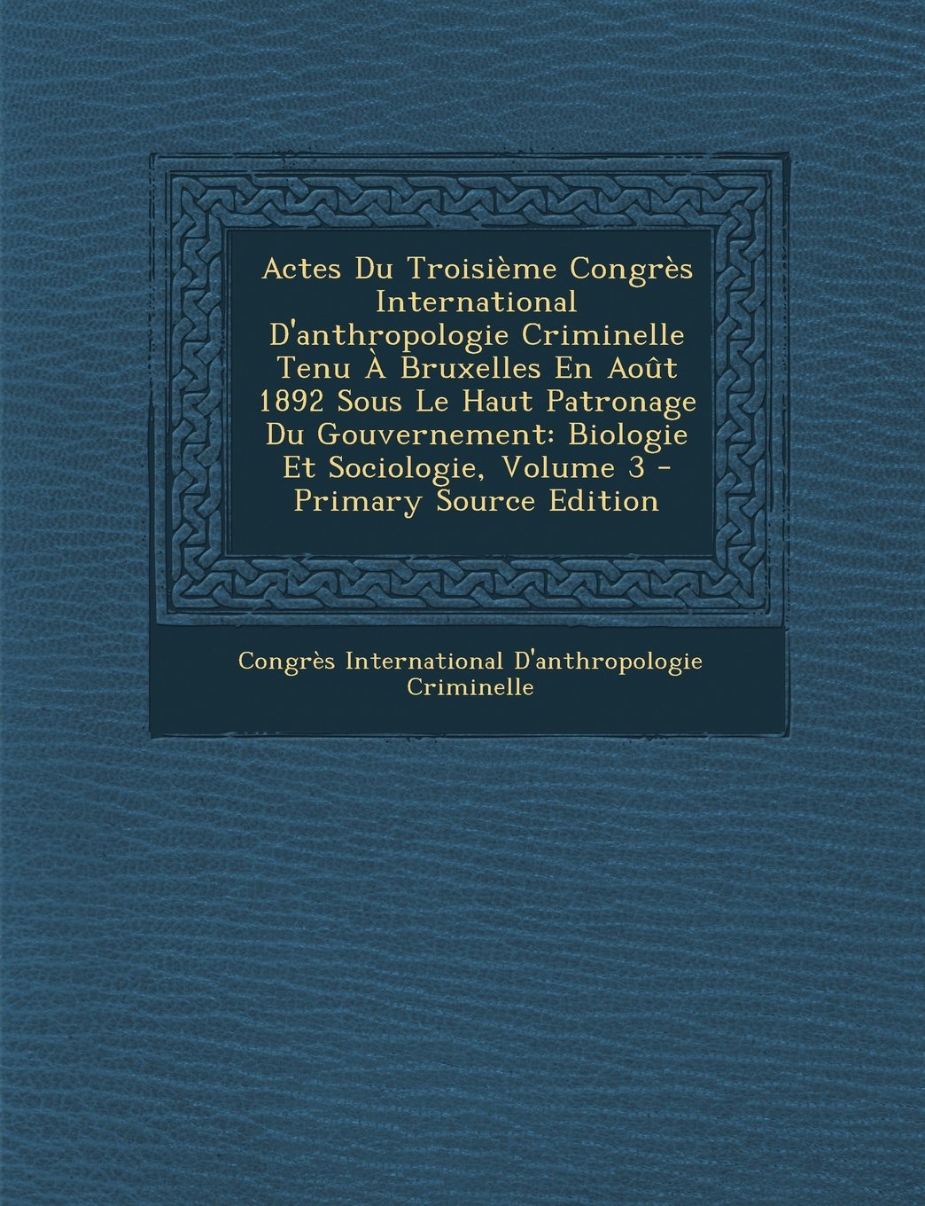 Actes Du Troisieme Congres International D'Anthropologie Criminelle Tenu a Bruxelles En Aout 1892 Sous Le Haut Patronage Du Gouvernement: Biologie Et Memories