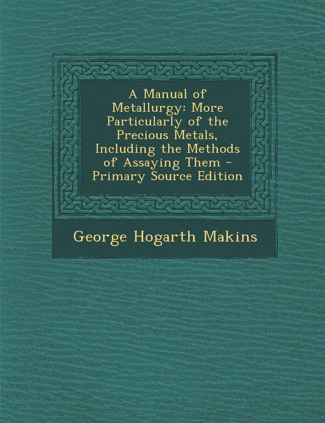 Manual of Metallurgy: More Particularly of the Precious Metals, Including the Methods of Assaying Them Business & Technology