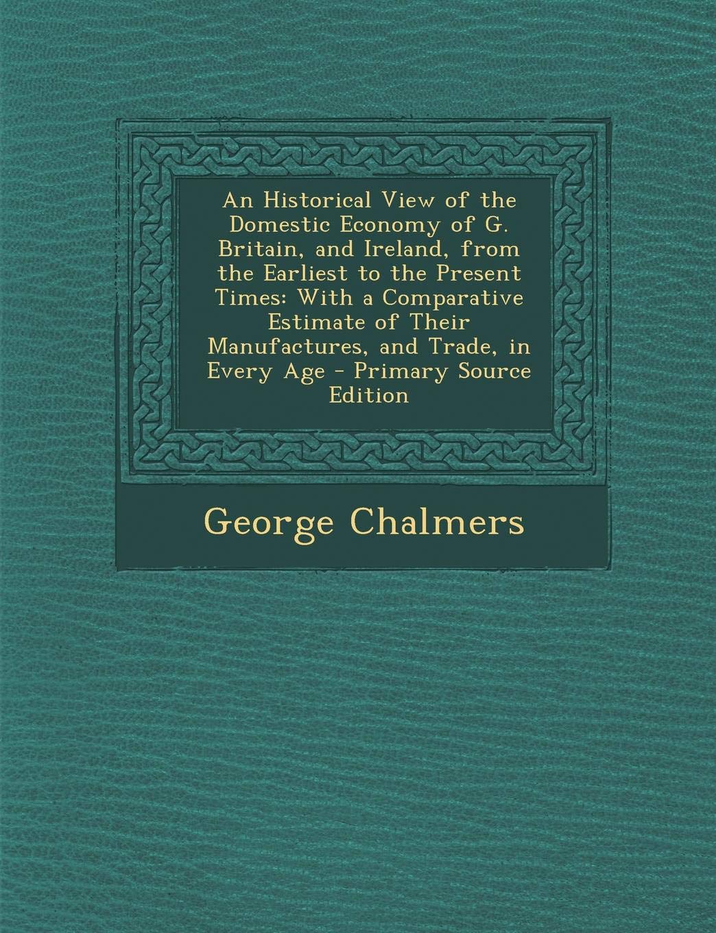 An Historical View of the Domestic Economy of G. Britain, and Ireland, from the Earliest to the Present Times: With a Comparative Estimate of Their Ma Business, Finance & Career