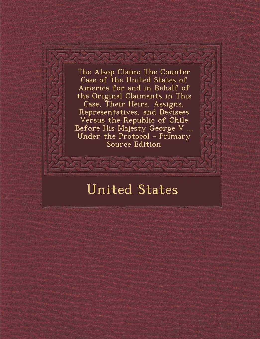 The Alsop Claim: The Counter Case of the United States of America for and in Behalf of the Original Claimants in This Case, Their Heirs, Assigns, ... His Majesty George V ... Under the Protocol Business, Finance & Career