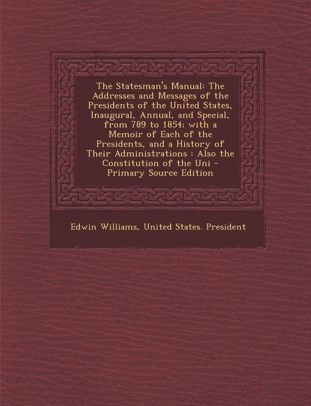 The Statesman's Manual: The Addresses and Messages of the Presidents of the United States, Inaugural, Annual, and Special, from 789 to 1854; With a ... Also the Constitution of the Uni Memories