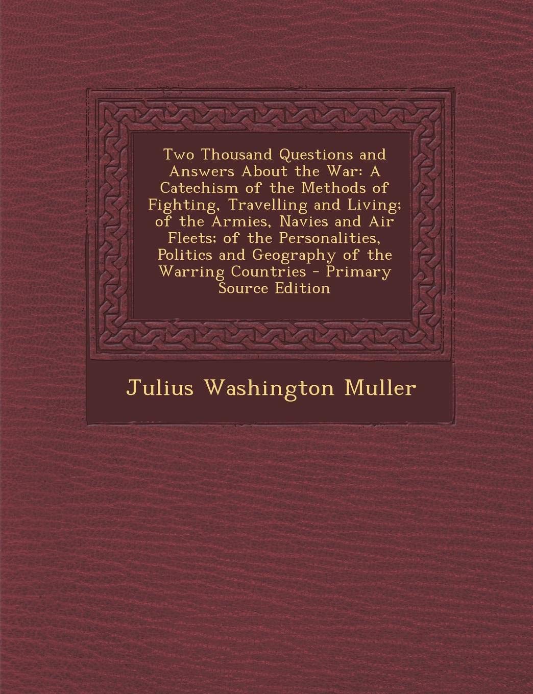 Two Thousand Questions and Answers about the War: A Catechism of the Methods of Fighting, Travelling and Living; Of the Armies, Navies and Air Fleets; ... and Geography of the Warring Countries Politics & History