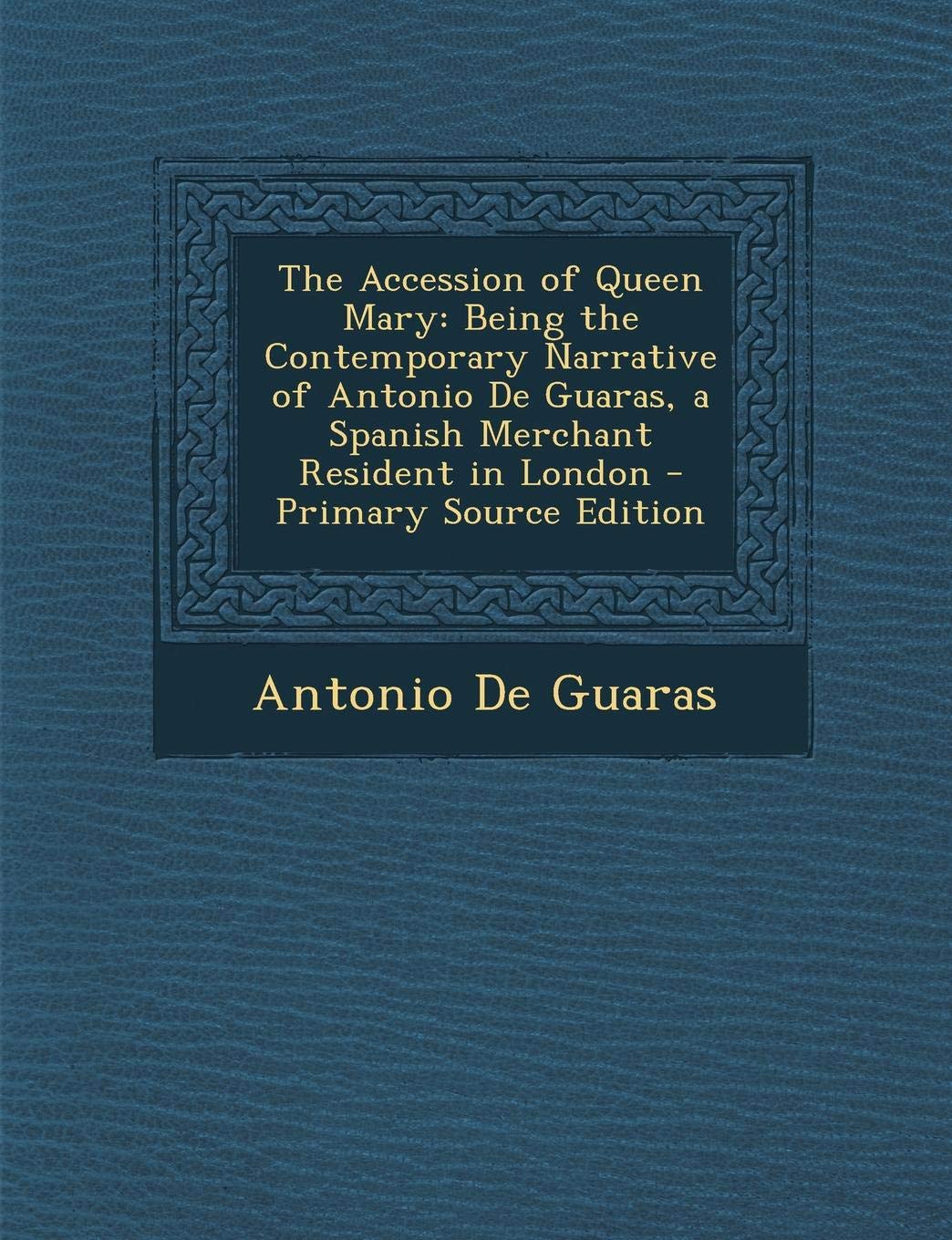 The Accession of Queen Mary: Being the Contemporary Narrative of Antonio de Guaras, a Spanish Merchant Resident in London - Primary Source Edition Memories