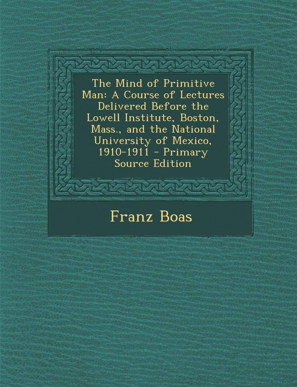 The Mind of Primitive Man: A Course of Lectures Delivered Before the Lowell Institute, Boston, Mass., and the National University of Mexico, 1910-1911 - Primary Source Edition General education