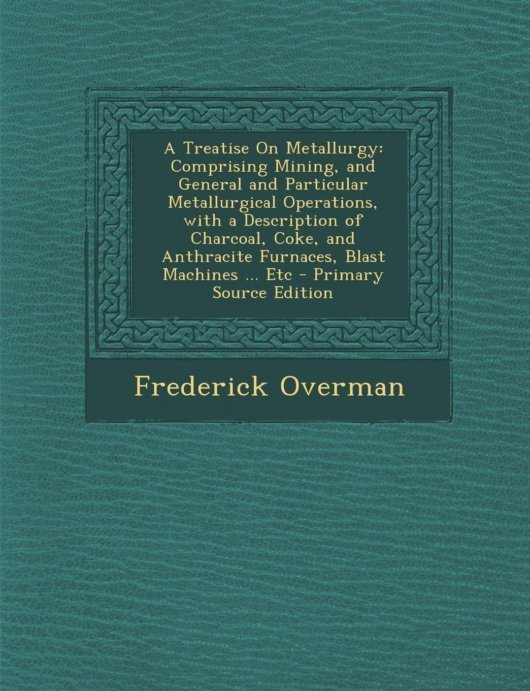 A Treatise on Metallurgy: Comprising Mining, and General and Particular Metallurgical Operations, with a Description of Charcoal, Coke, and Anthracite Furnaces, Blast Machines ... Etc Politics & History