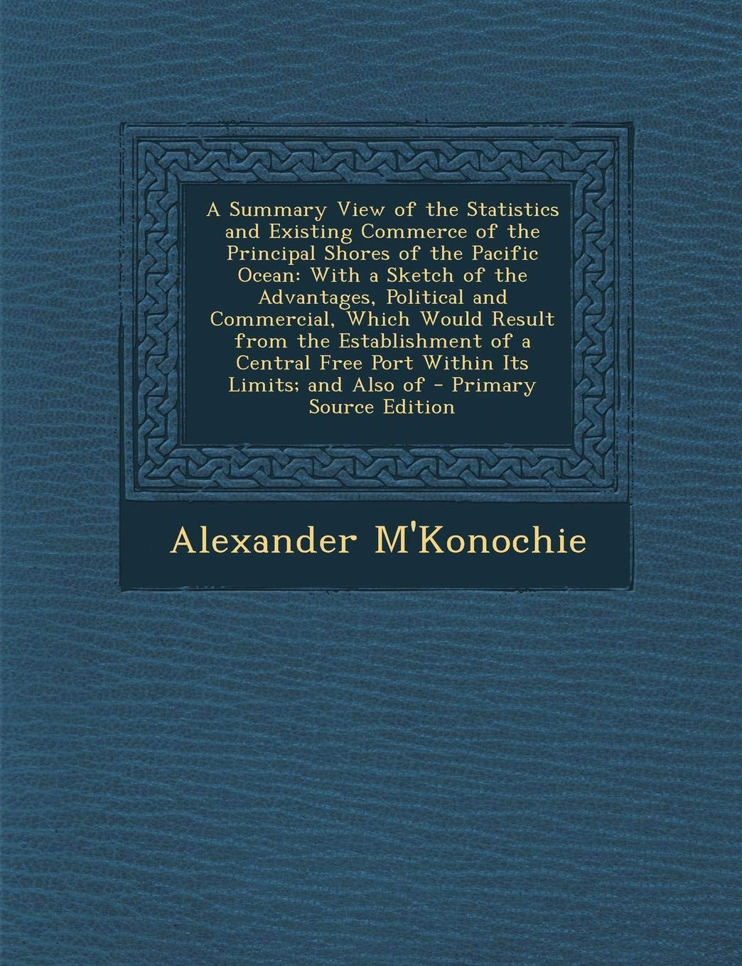 A Summary View of the Statistics and Existing Commerce of the Principal Shores of the Pacific Ocean: With a Sketch of the Advantages, Political and ... Free Port Within Its Limits; And Also of Business, Finance & Career
