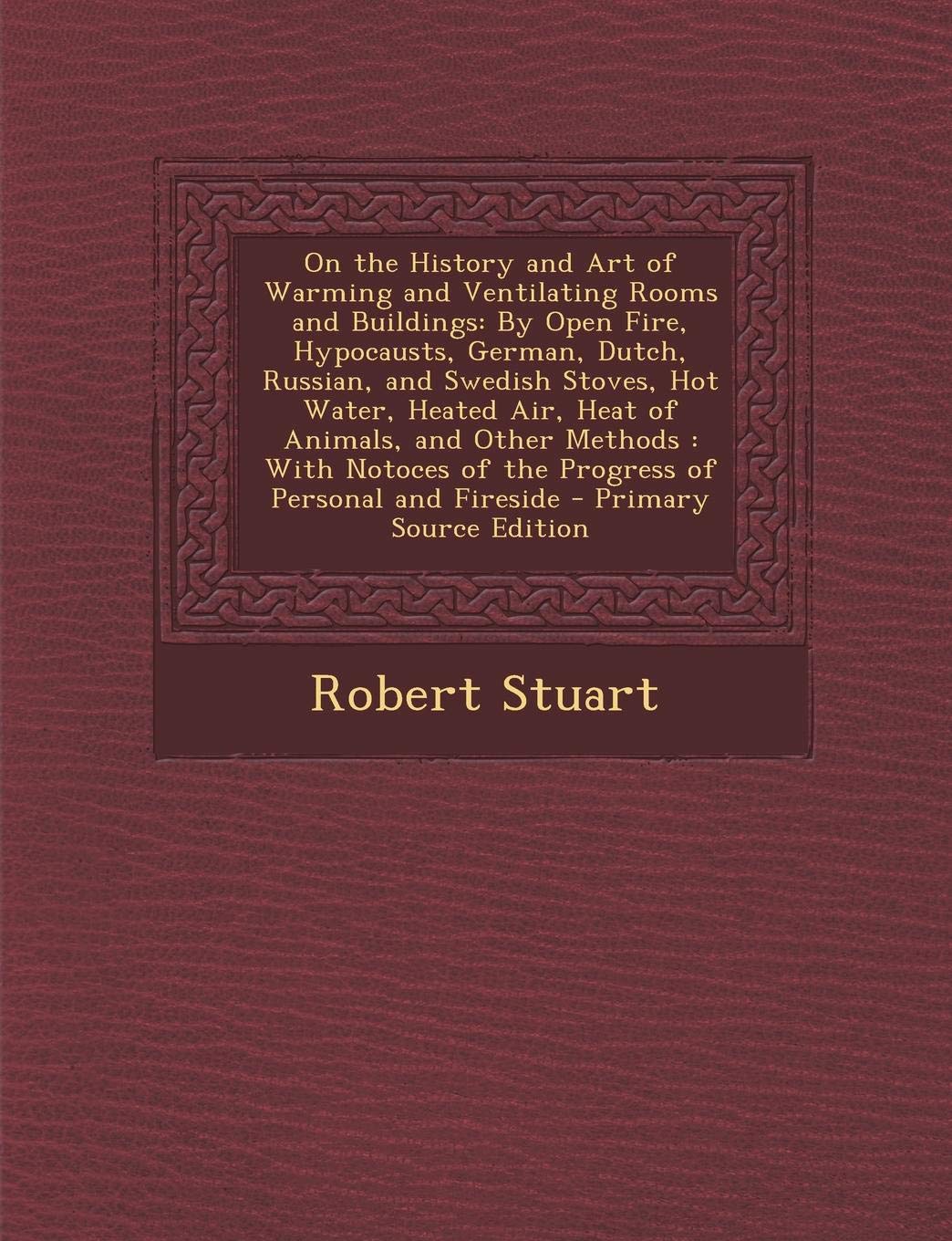 On the History and Art of Warming and Ventilating Rooms and Buildings: By Open Fire, Hypocausts, German, Dutch, Russian, and Swedish Stoves, Hot ... of the Progress of Personal and Fireside Business & Technology