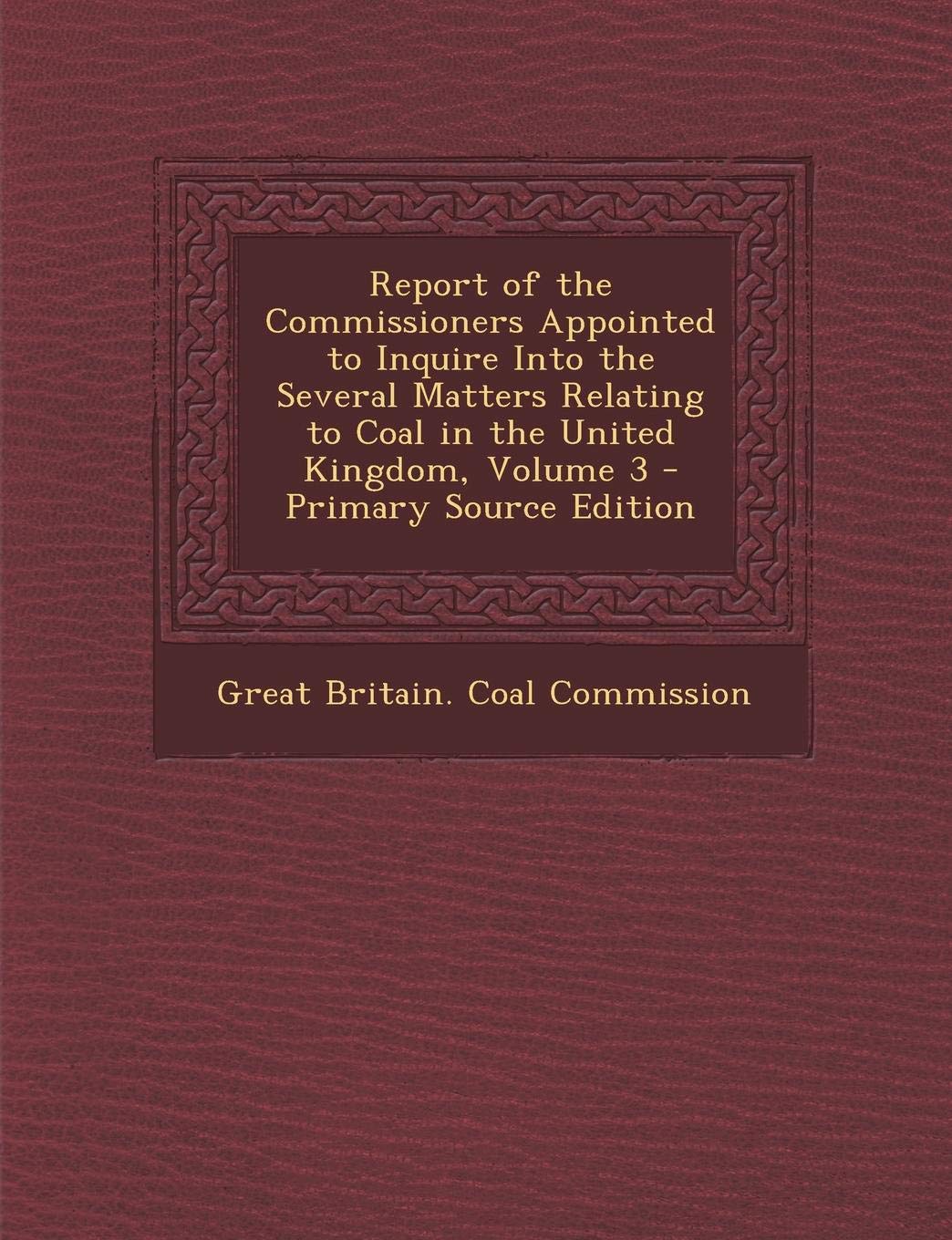 Report of the Commissioners Appointed to Inquire Into the Several Matters Relating to Coal in the United Kingdom, Volume 3 - Primary Source Edition Business & Technology