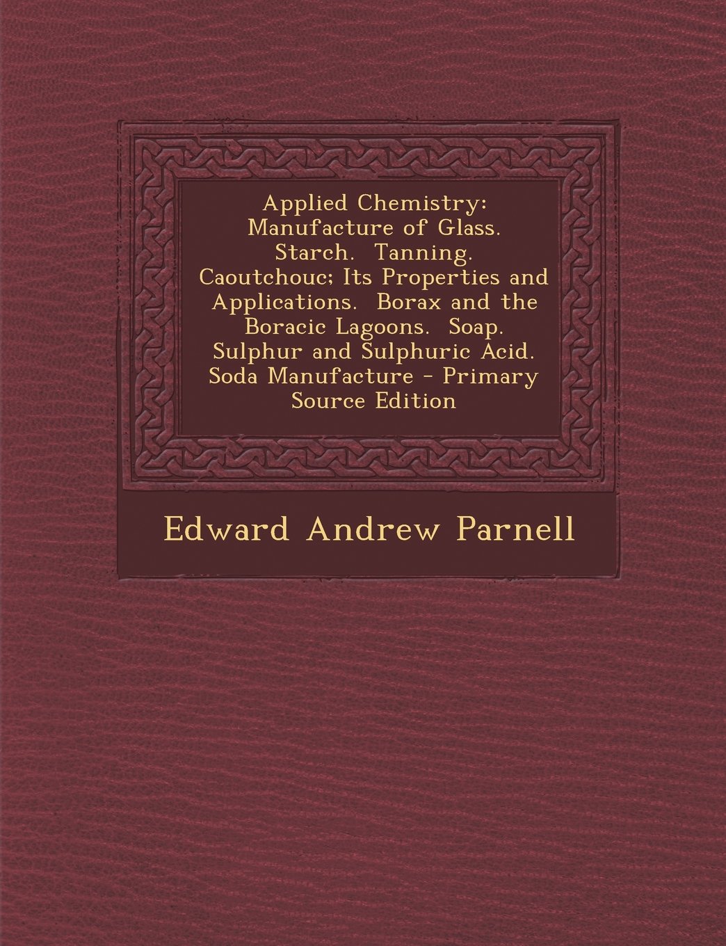 Applied Chemistry: Manufacture of Glass. Starch. Tanning. Caoutchouc; Its Properties and Applications. Borax and the Boracic Lagoons. Soap. Sulphur and Sulphuric Acid. Soda Manufacture Mathematics