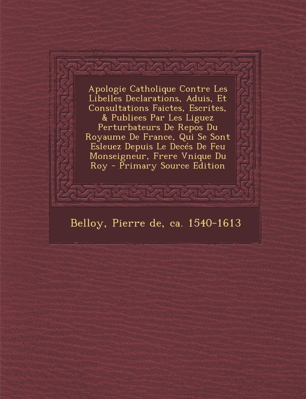 Apologie Catholique Contre Les Libelles Declarations, Aduis, Et Consultations Faictes, Escrites, & Publiees Par Les Liguez Perturbateurs De Repos Du ... Monseigneur, Frere Vnique Du Roy - Primary So Politics & History