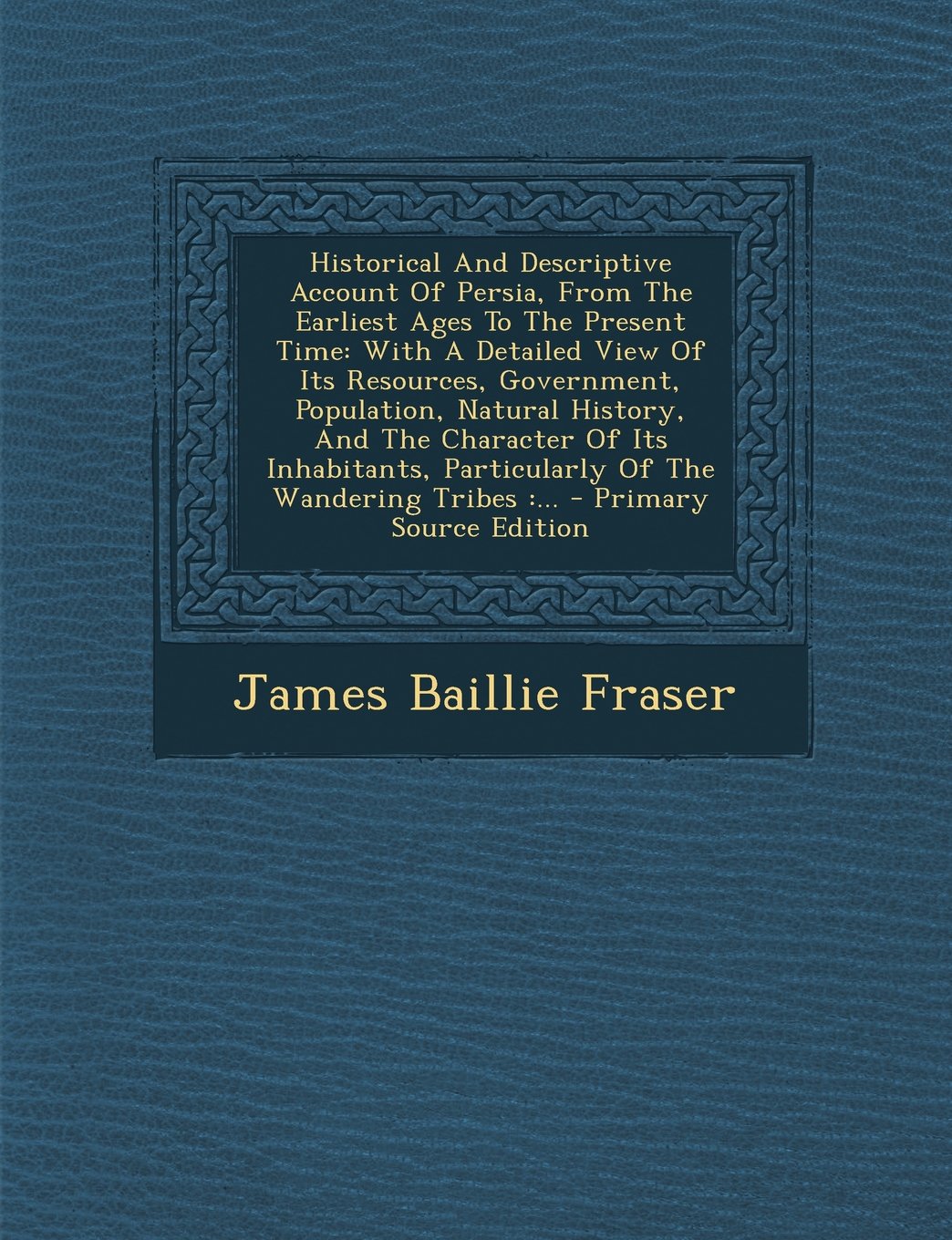 Historical and Descriptive Account of Persia, from the Earliest Ages to the Present Time: With a Detailed View of Its Resources, Government, ... Particularly of the Wandering Tribes: ... Politics & History