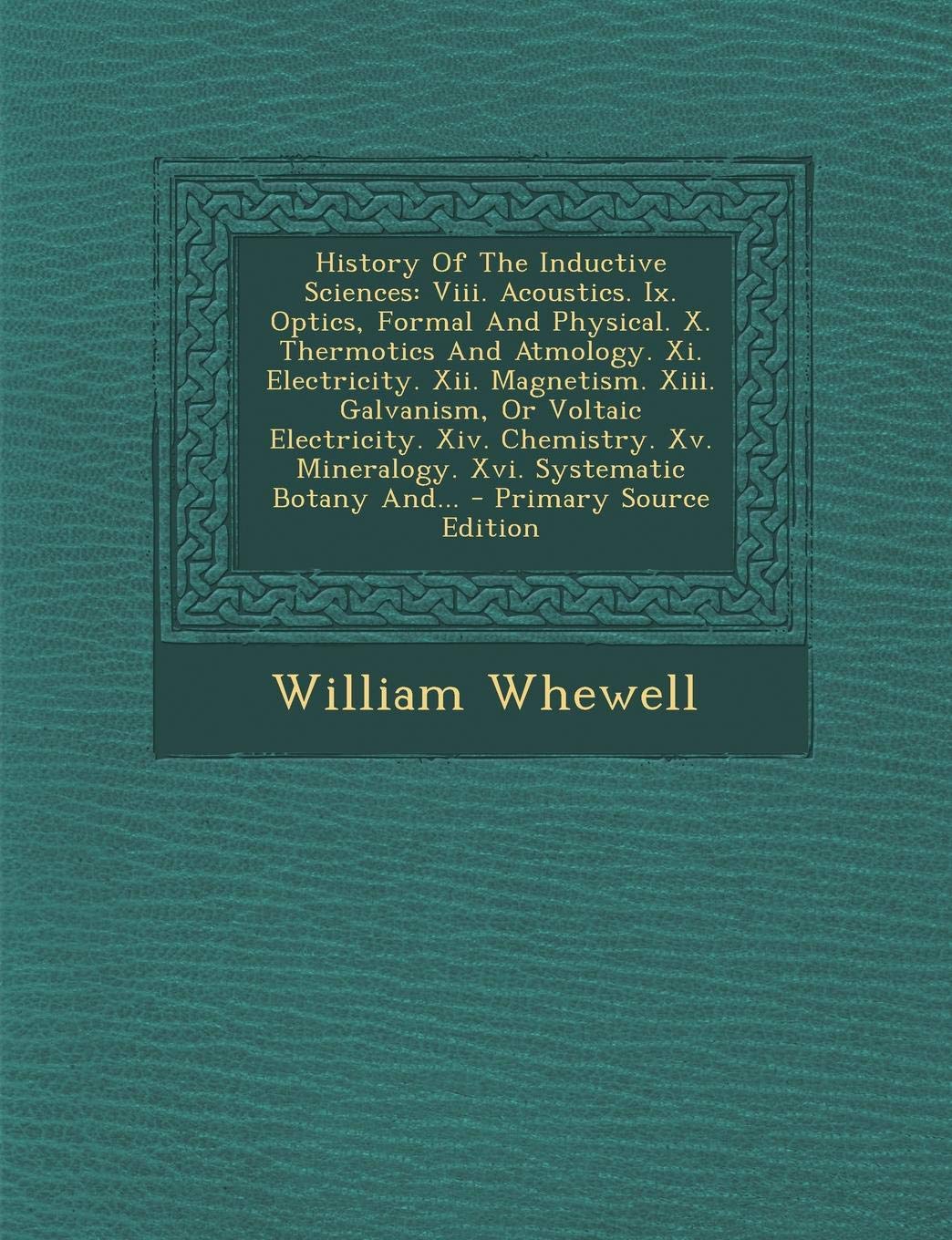 History of the Inductive Sciences: VIII. Acoustics. IX. Optics, Formal and Physical. X. Thermotics and Atmology. XI. Electricity. XII. Magnetism. ... XV. Mineralogy. XVI. Systematic Botany And... Philosophy