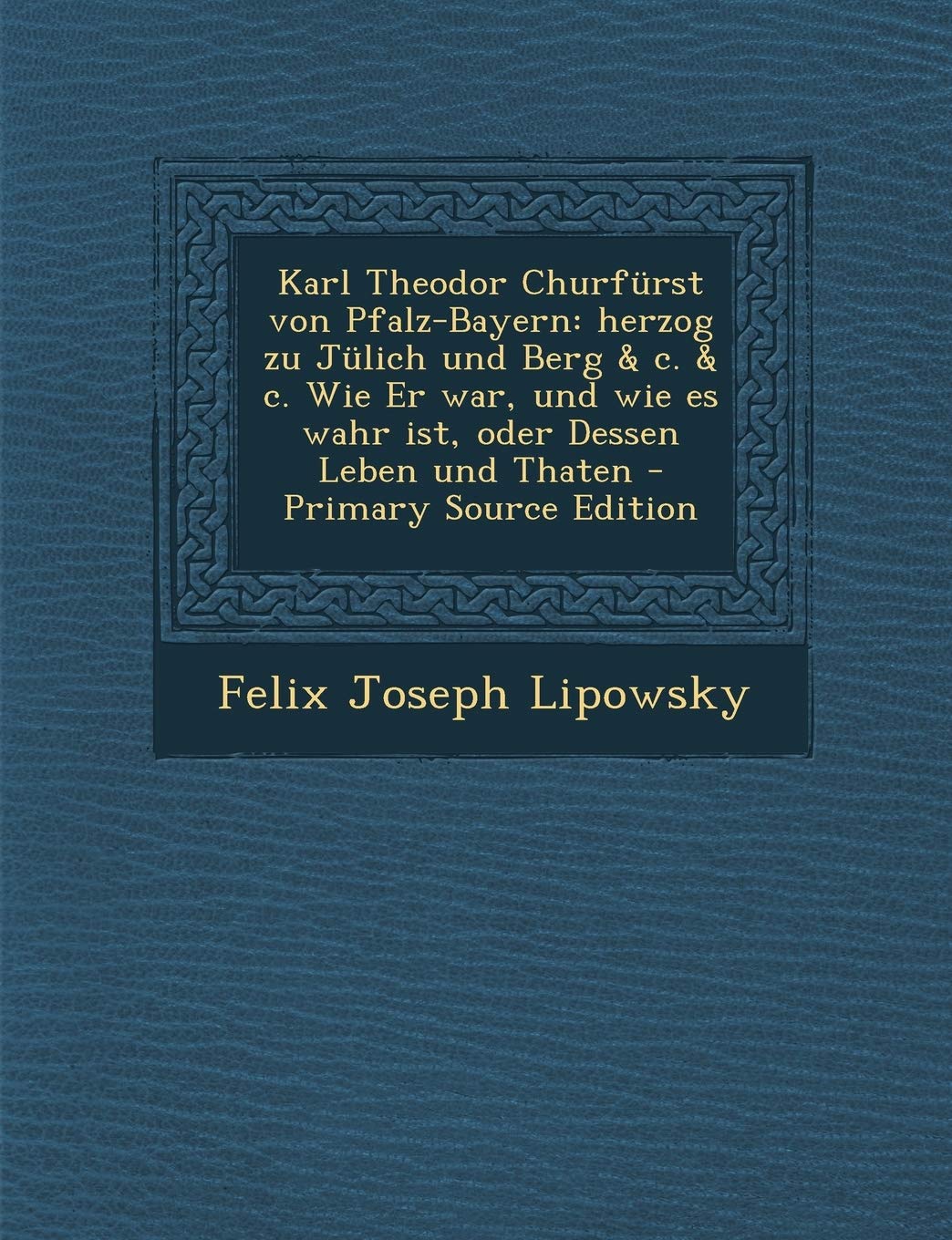 Karl Theodor Churfürst Von Pfalz-Bayern: Herzog Zu Jülich Und Berg & C. & C. Wie Er War, Und Wie Es Wahr Ist, Oder Dessen Leben Und Thaten - Primary Source Edition Politics & History