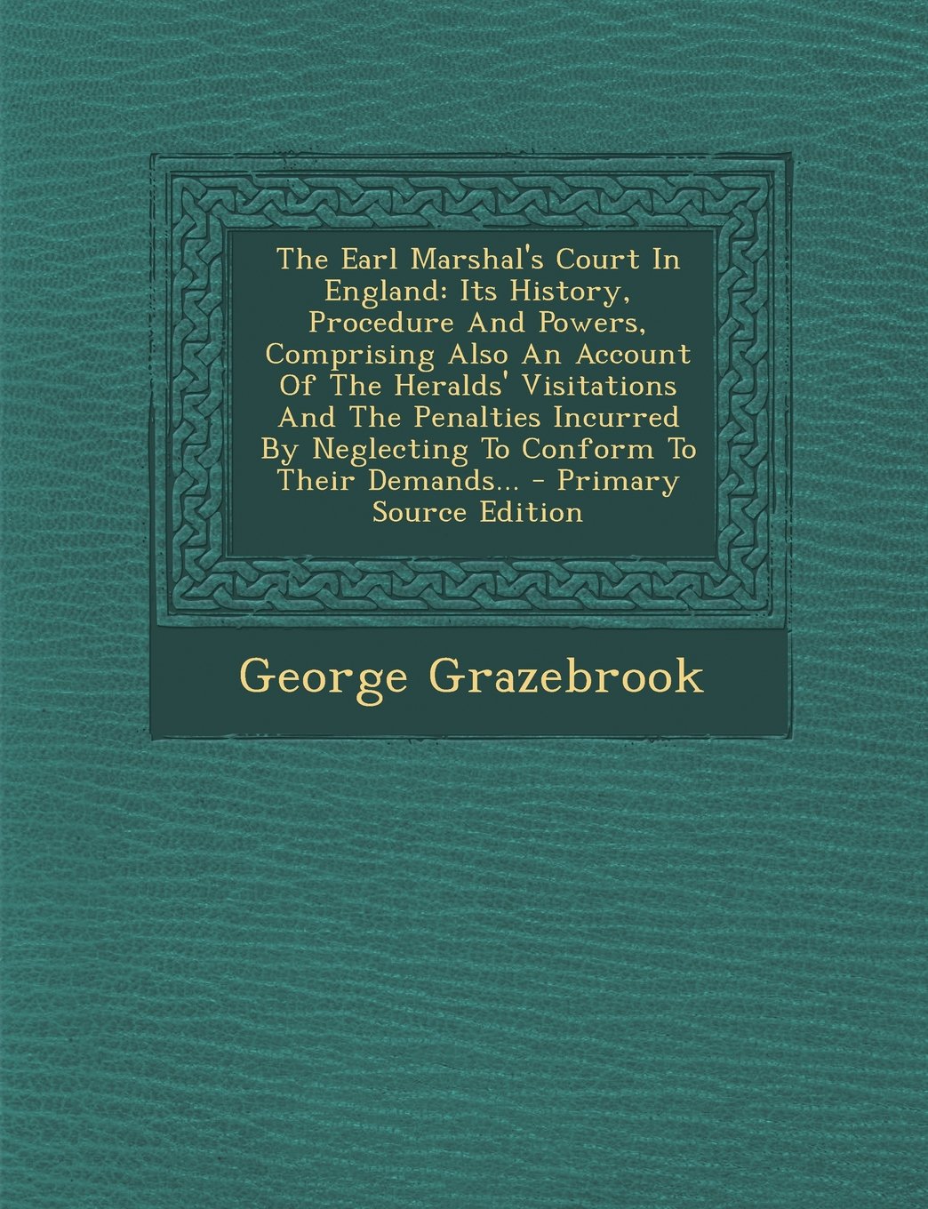 The Earl Marshal's Court in England: Its History, Procedure and Powers, Comprising Also an Account of the Heralds' Visitations and the Penalties Incurred by Neglecting to Conform to Their Demands... Politics & History