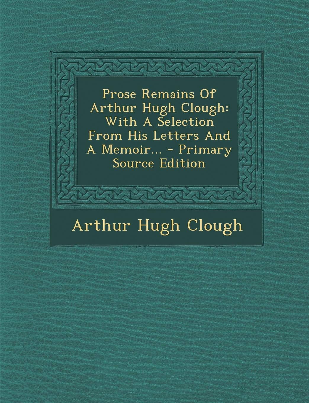 Prose Remains of Arthur Hugh Clough: With a Selection from His Letters and a Memoir Art & Literature
