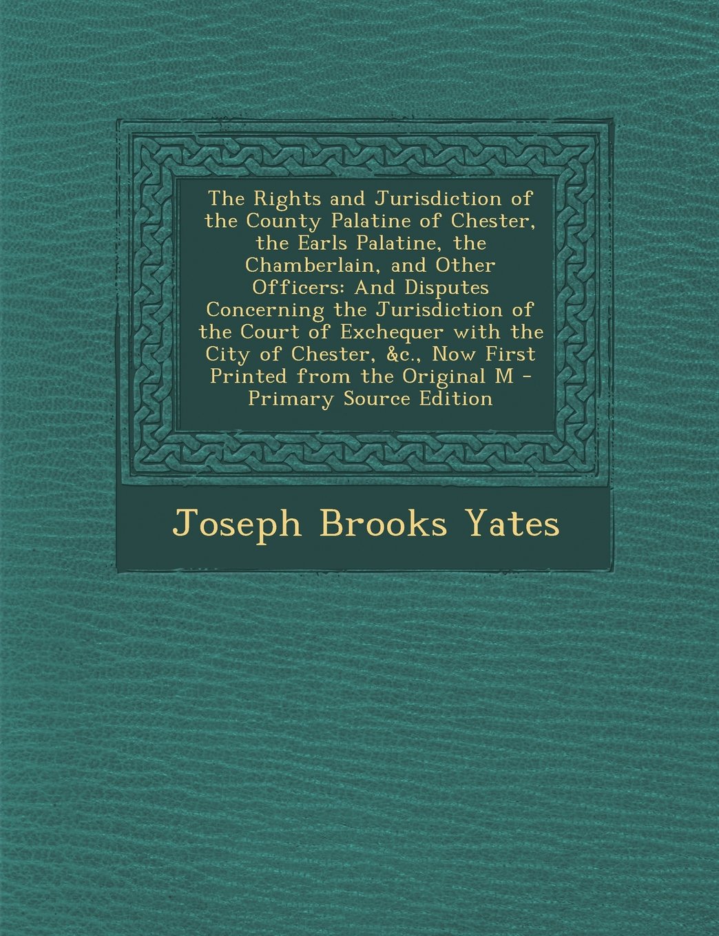 The Rights and Jurisdiction of the County Palatine of Chester, the Earls Palatine, the Chamberlain, and Other Officers: And Disputes Concerning the ... &C., Now First Printed from the Original M Politics & History