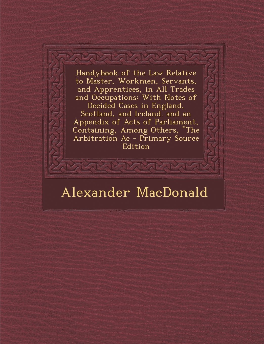 Handybook of the Law Relative to Master, Workmen, Servants, and Apprentices, in All Trades and Occupations: With Notes of Decided Cases in England, ... Containing, Among Others, the Arbitration AC Law