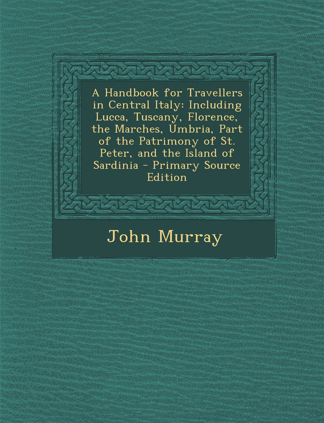 A Handbook for Travellers in Central Italy: Including Lucca, Tuscany, Florence, the Marches, Umbria, Part of the Patrimony of St. Peter, and the Island of Sardinia - Primary Source Edition Politics & History