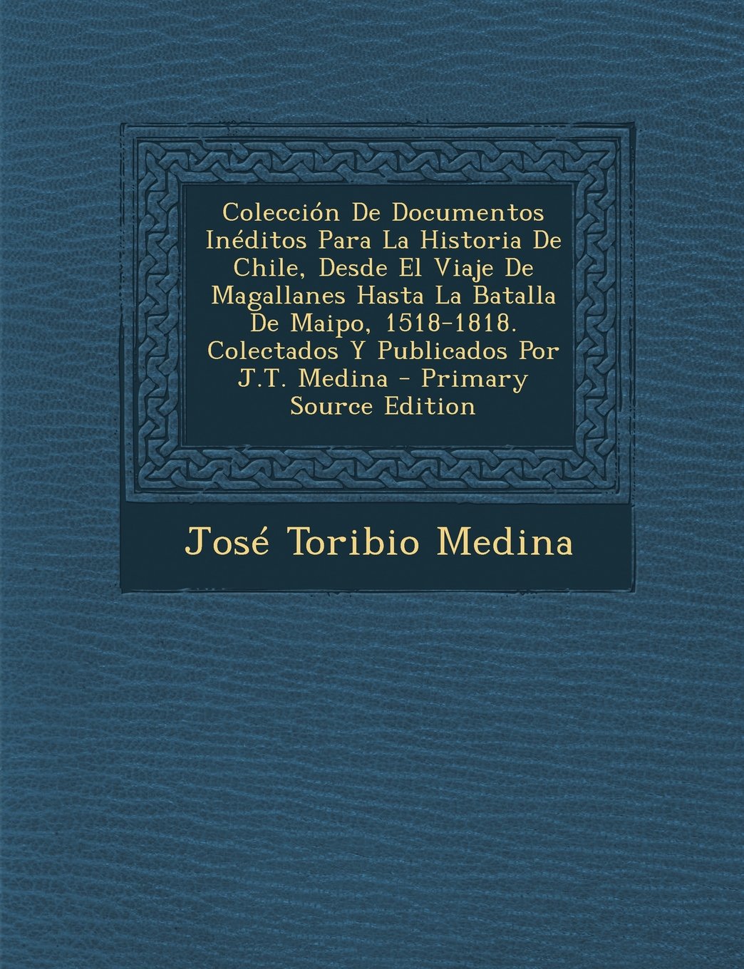 Coleccion de Documentos Ineditos Para La Historia de Chile, Desde El Viaje de Magallanes Hasta La Batalla de Maipo, 1518-1818. Colectados y Publicados Por J.T. Medina - Primary Source Edition Politics & History