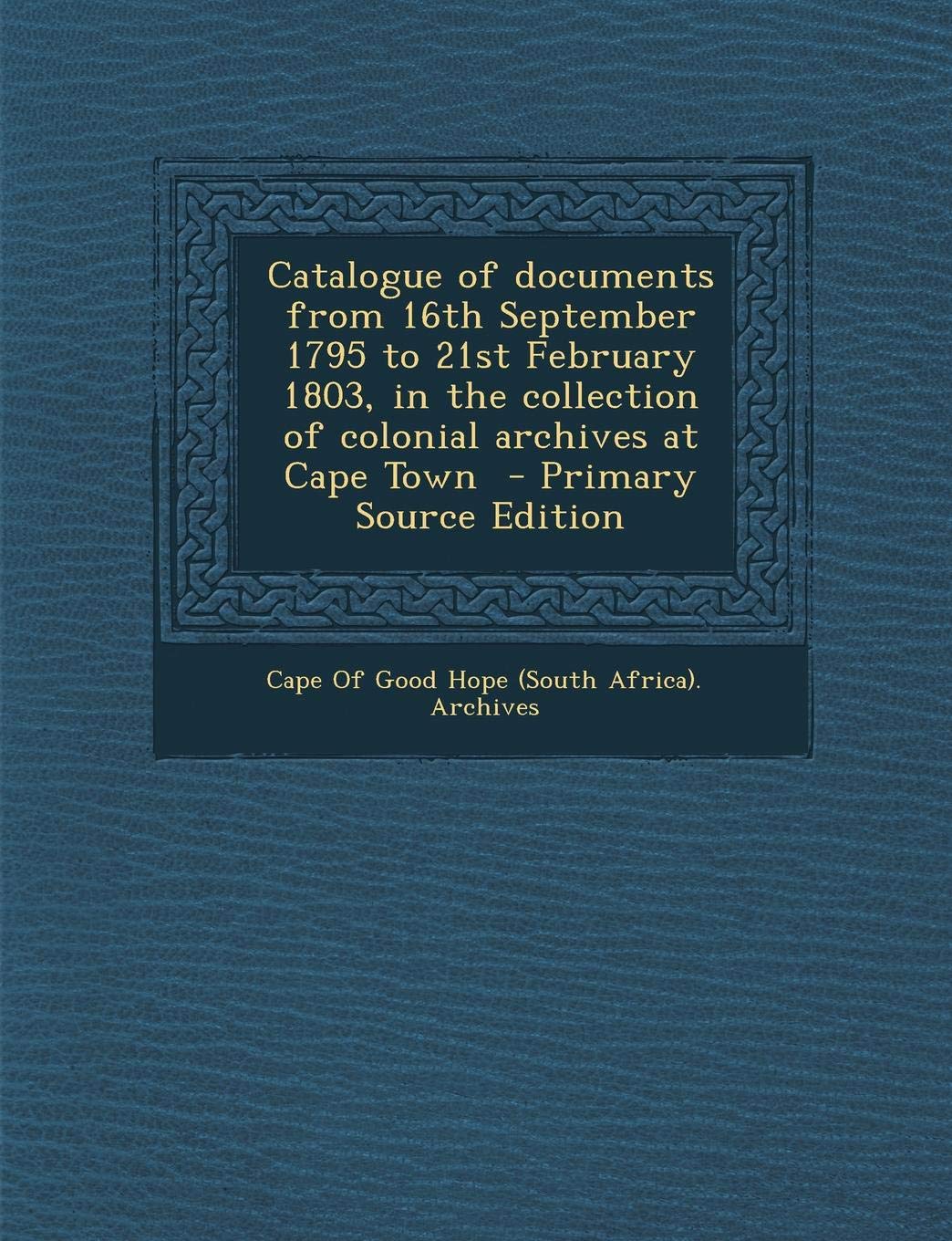 Catalogue of Documents from 16th September 1795 to 21st February 1803, in the Collection of Colonial Archives at Cape Town - Primary Source Edition Politics & History