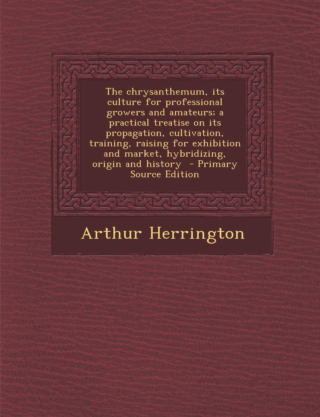 The Chrysanthemum: Its Culture for Professional Growers and Amateurs; A Practical Treatise on Its Propagation, Cultivation, Training, Raising for Exhibition and Market, Hybridizing, Origin and History Garden & Plants