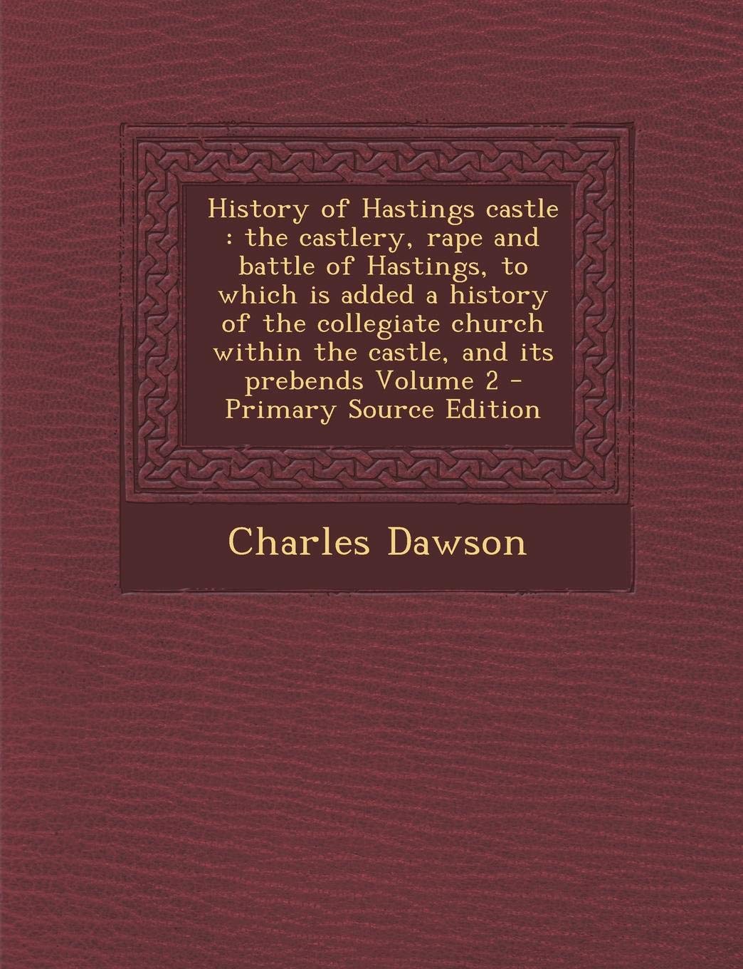 History of Hastings Castle: The Castlery, Rape and Battle of Hastings, to Which Is Added a History of the Collegiate Church Within the Castle, and Its Prebends Volume 2 Politics & History