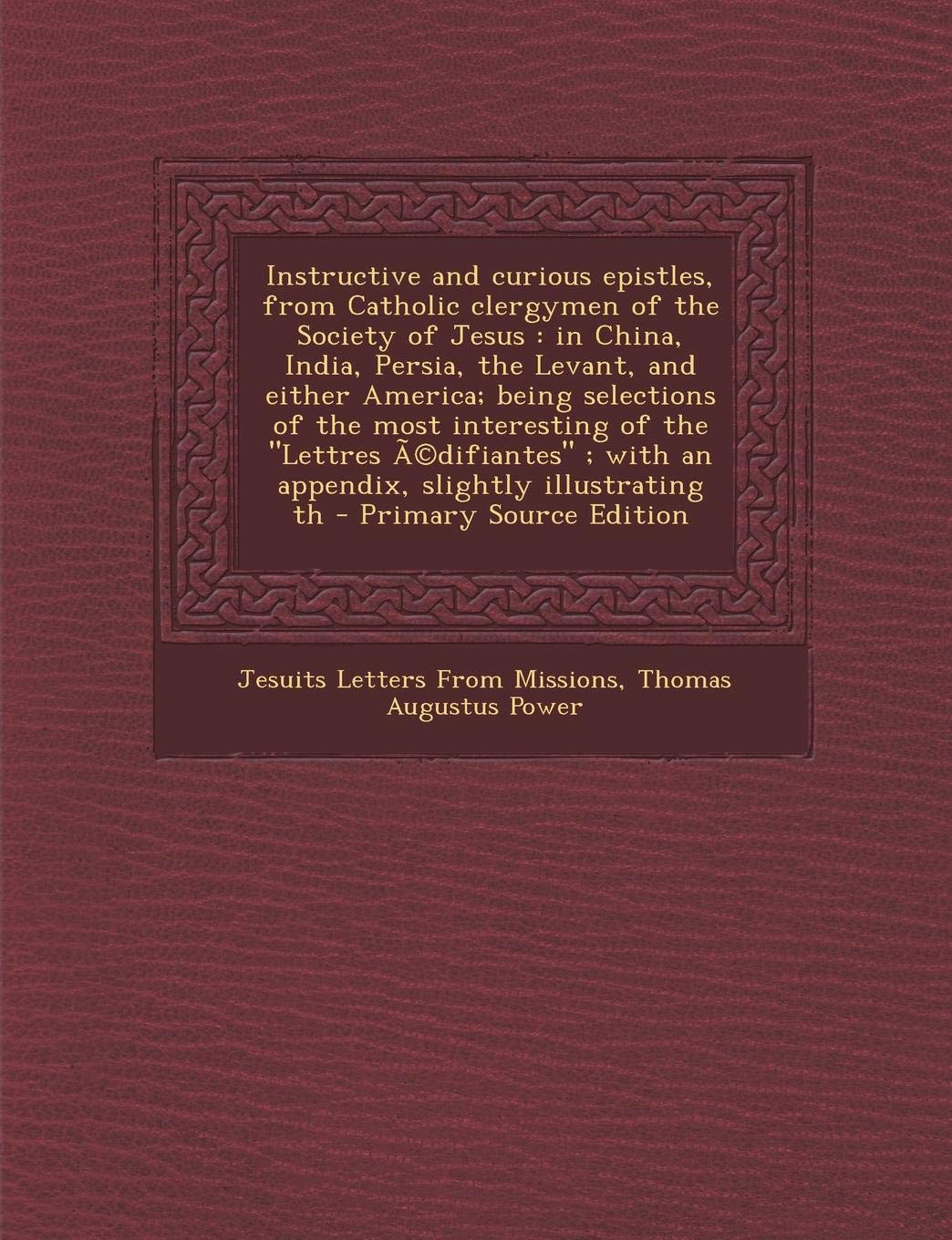 Instructive and Curious Epistles, from Catholic Clergymen of the Society of Jesus: In China, India, Persia, the Levant, and Either America; Being ... With an Appendix, Slightly Illustrating Th Politics & History